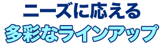 ニーズに応える多彩なラインアップ